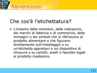 Che cos’è l’etichettatura?
• L’insieme delle menzioni, delle indicazioni,
  dei marchi di fabbrica o di commercio, delle
  immagini o dei simboli che si riferiscono al
  prodotto alimentare e che figurano
  direttamente sull’imballaggio o su
  un’etichetta appostavi o sul dispositivo di
  chiusura o su cartelli, anelli o fascette legati
  al prodotto medesimo.



                                                     [2]
 