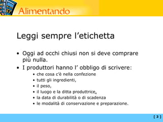 Leggi sempre l’etichetta

• Oggi ad occhi chiusi non si deve comprare
  più nulla.
• I produttori hanno l’ obbligo di scrivere:
     •   che cosa c’è nella confezione
     •   tutti gli ingredienti,
     •   il peso,
     •   il luogo e la ditta produttrice,
     •   la data di durabilità o di scadenza
     •   le modalità di conservazione e preparazione.


                                                        [3]
 