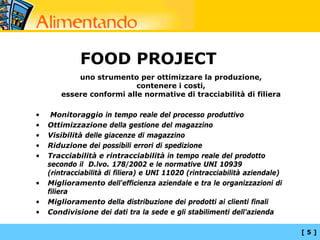 FOOD PROJECT
            uno strumento per ottimizzare la produzione,
                           contenere i costi,
        essere conformi alle normative di tracciabilità di filiera

•    Monitoraggio in tempo reale del processo produttivo
•   Ottimizzazione della gestione del magazzino
•   Visibilità delle giacenze di magazzino
•   Riduzione dei possibili errori di spedizione
•   Tracciabilità e rintracciabilità in tempo reale del prodotto
    secondo il D.lvo. 178/2002 e le normative UNI 10939
    (rintracciabilità di filiera) e UNI 11020 (rintracciabilità aziendale)
•   Miglioramento dell'efficienza aziendale e tra le organizzazioni di
    filiera
•   Miglioramento della distribuzione dei prodotti ai clienti finali
•   Condivisione dei dati tra la sede e gli stabilimenti dell'azienda

                                                                             [5]
 