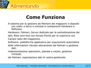 Come Funziona
Il sistema per la gestione da Palmare dei magazzini e depositi
    con codici a barre si articola in componenti Hardware e
    Software.
Hardware: Palmari, Server dedicato per la centralizzazione dei
dati, Rete wire-less con Access Points per la copertura con
Campo radio del magazzino.
Software: piattaforma applicativa per acquisizione automatica
delle informazioni rilevate otticamente dai Palmari e gestione
    dati,
implementazione operazioni, stampe e visioni, gestione
    richieste
dei Palmari, esportazione dati al vostro gestionale.


       Alimentando > Prodotti alimentari: etichettatura e conservazione   [7]
 