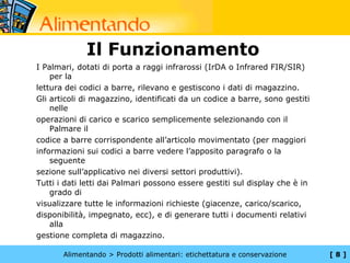 Il Funzionamento
I Palmari, dotati di porta a raggi infrarossi (IrDA o Infrared FIR/SIR)
    per la
lettura dei codici a barre, rilevano e gestiscono i dati di magazzino.
Gli articoli di magazzino, identificati da un codice a barre, sono gestiti
    nelle
operazioni di carico e scarico semplicemente selezionando con il
    Palmare il
codice a barre corrispondente all’articolo movimentato (per maggiori
informazioni sui codici a barre vedere l’apposito paragrafo o la
    seguente
sezione sull’applicativo nei diversi settori produttivi).
Tutti i dati letti dai Palmari possono essere gestiti sul display che è in
    grado di
visualizzare tutte le informazioni richieste (giacenze, carico/scarico,
disponibilità, impegnato, ecc), e di generare tutti i documenti relativi
    alla
gestione completa di magazzino.

       Alimentando > Prodotti alimentari: etichettatura e conservazione      [8]
 
