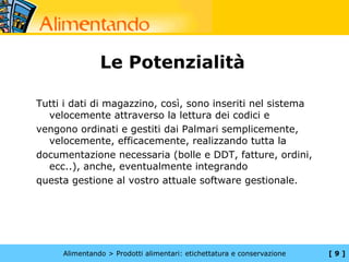 Le Potenzialità

Tutti i dati di magazzino, così, sono inseriti nel sistema
  velocemente attraverso la lettura dei codici e
vengono ordinati e gestiti dai Palmari semplicemente,
  velocemente, efficacemente, realizzando tutta la
documentazione necessaria (bolle e DDT, fatture, ordini,
  ecc..), anche, eventualmente integrando
questa gestione al vostro attuale software gestionale.




     Alimentando > Prodotti alimentari: etichettatura e conservazione   [9]
 
