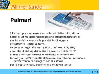 Palmari

I Palmari possono essere considerati i lettori di codici a
barre di ultima generazione perchè integrano funzioni di
gestione dati evolute alla possibilità di leggere
otticamente i codici a barre.
La porta a raggi infrarossi (IrDA o Infrared FIR/SIR)
permette il picking dei codici a barre e un sistema Wi-
Fi mediante rete wireless o mediante Bluetooth con
tecnologia UMTS connette il Palmare alla rete dati aziendale
   permettendo di dialogare con il sistema
per la gestione dati, documenti e relative stampe.

      Alimentando > Prodotti alimentari: etichettatura e conservazione   [ 10 ]
 