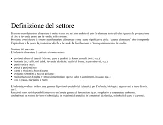Definizione del settore
Il settore manifatturiero alimentare è molto vasto, ma nel suo ambito si può far rientrare tutto ciò che riguarda la preparazione
di cibo e bevande pronti per la vendita e il consumo.
Possiamo considerare il settore manifatturiero alimentare come parte significativa della “catena alimentare” che comprende
l’agricoltura e la pesca, la produzione di cibi e bevande, la distribuzione e l’immagazzinamento, la vendita.

Struttura del mercato
L’industria alimentare è costituita da sotto-settori:

   prodotti a base di cereali (biscotti, pane e prodotti da forno, cereali, dolci, ecc.)
   bevande (tè, caffè, soft drink, bevande alcoliche, succhi di frutta, acque minerali, ecc.)
   pasticceria e snack
   pesce e prodotti ittici
   carne e prodotti a base di carne
   pollame e prodotti a base di pollame
   trasformazione di frutta e verdura (marmellate, spezie, salse e condimenti, insalate, ecc.)
   olii e grassi, margarine e burro

L’industria produce, inoltre, una gamma di prodotti specialistici (dietetici, per l’infanzia, biologici, vegetariani, a base di soia,
ecc.).
I prodotti sono resi disponibili attraverso un’ampia gamma di lavorazioni (p.es. surgelati o a temperatura ambiente,
confezionati in vasetti di vetro o in bottiglia, in recipienti di metallo, in contenitori di plastica, in imballi di carta o cartone).
 
