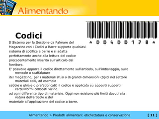 Codici
Il Sistema per la Gestione da Palmare del
Magazzino con i Codici a Barre supporta qualsiasi
sistema di codifica a barre e si adatta
perfettamente anche alla lettura del codice
precedentemente inserito sull’articolo dal
fornitore.
E' possibile apporre il codice direttamente sull'articolo, sull'imballaggio, sulle
     mensole o scaffalature
del magazzino; per i materiali sfusi o di grandi dimensioni (tipici nel settore
     materiali edili, ad esempio
sabbie e ghiaie o prefabbricati) il codice è applicato su appositi supporti
     cartelliformi collocati vicino
ad ogni differente tipo di materiale. Oggi non esistono più limiti dovuti alla
     natura dell'articolo o del
materiale all'applicazione del codice a barre.



             Alimentando > Prodotti alimentari: etichettatura e conservazione        [ 11 ]
 