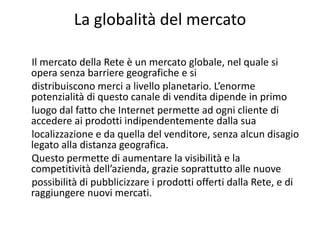 La globalità del mercato

Il mercato della Rete è un mercato globale, nel quale si 
opera senza barriere geografiche e si
distribuiscono merci a livello planetario. L’enorme 
potenzialità di questo canale di vendita dipende in primo
luogo dal fatto che Internet permette ad ogni cliente di 
accedere ai prodotti indipendentemente dalla sua
localizzazione e da quella del venditore, senza alcun disagio 
legato alla distanza geografica.
Questo permette di aumentare la visibilità e la 
competitività dell’azienda, grazie soprattutto alle nuove
possibilità di pubblicizzare i prodotti offerti dalla Rete, e di 
raggiungere nuovi mercati.
 