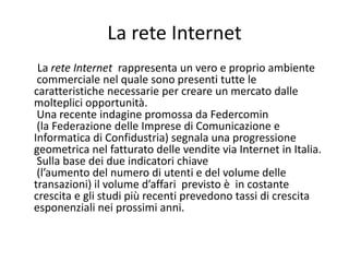 La rete Internet
 La rete Internet  rappresenta un vero e proprio ambiente
 commerciale nel quale sono presenti tutte le
caratteristiche necessarie per creare un mercato dalle 
molteplici opportunità.
 Una recente indagine promossa da Federcomin
 (la Federazione delle Imprese di Comunicazione e 
Informatica di Confidustria) segnala una progressione 
geometrica nel fatturato delle vendite via Internet in Italia.
 Sulla base dei due indicatori chiave
 (l’aumento del numero di utenti e del volume delle 
transazioni) il volume d’affari  previsto è  in costante 
crescita e gli studi più recenti prevedono tassi di crescita 
esponenziali nei prossimi anni.
 