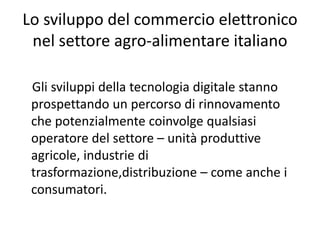 Lo sviluppo del commercio elettronico 
 nel settore agro‐alimentare italiano

 Gli sviluppi della tecnologia digitale stanno 
 prospettando un percorso di rinnovamento 
 che potenzialmente coinvolge qualsiasi 
 operatore del settore – unità produttive 
 agricole, industrie di 
 trasformazione,distribuzione – come anche i 
 consumatori. 
 