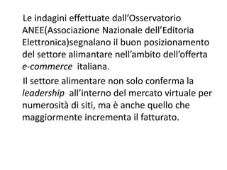 Le indagini effettuate dall’Osservatorio 
ANEE(Associazione Nazionale dell’Editoria 
Elettronica)segnalano il buon posizionamento 
del settore alimantare nell’ambito dell’offerta 
e‐commerce  italiana. 
Il settore alimentare non solo conferma la 
leadership  all’interno del mercato virtuale per 
numerosità di siti, ma è anche quello che 
maggiormente incrementa il fatturato. 
 