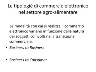 Le tipologiè di commercio elettronico 
       nel settore agro‐alimentare

  Le modalità con cui si realizza il commercio 
  elettronico variano in funzione della natura 
  dei soggetti coinvolti nella transizione 
  commerciale.
• Business to Business

• Business to Consumer
 