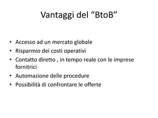 Vantaggi del “BtoB”

• Accesso ad un mercato globale
• Risparmio dei costi operativi
• Contatto diretto , in tempo reale con le imprese 
  fornitrici
• Automazione delle procedure
• Possibilità di confrontare le offerte
 