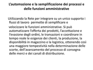 L’automazione e la semplificazione dei processi e 
         delle funzioni amministrative

Utilizzando la Rete per integrare su un unico supporto i 
 flussi di lavoro  permette di semplificare e
velocizzare le funzioni amministrative. Si può 
 automatizzare l’offerta dei prodotti, l’accettazione e 
 l’evasione degli ordini, le transazioni e coordinare in 
 tempo reale le esigenze dei clienti, la produzione, la 
 disponibilità in magazzino e la logistica, ottenendo così 
 una maggiore tempestività nella determinazione delle 
 scorte, dell'avanzamento del processo di consegna 
 delle merci e dei canali di distribuzione.
 
