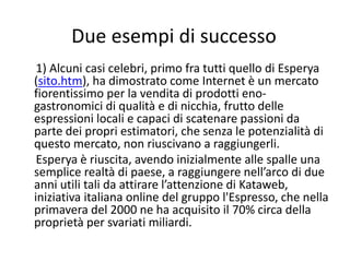 Due esempi di successo
 1) Alcuni casi celebri, primo fra tutti quello di Esperya 
(sito.htm), ha dimostrato come Internet è un mercato 
fiorentissimo per la vendita di prodotti eno‐
gastronomici di qualità e di nicchia, frutto delle 
espressioni locali e capaci di scatenare passioni da 
parte dei propri estimatori, che senza le potenzialità di 
questo mercato, non riuscivano a raggiungerli.
 Esperya è riuscita, avendo inizialmente alle spalle una 
semplice realtà di paese, a raggiungere nell’arco di due 
anni utili tali da attirare l’attenzione di Kataweb, 
iniziativa italiana online del gruppo l'Espresso, che nella 
primavera del 2000 ne ha acquisito il 70% circa della 
proprietà per svariati miliardi.
 