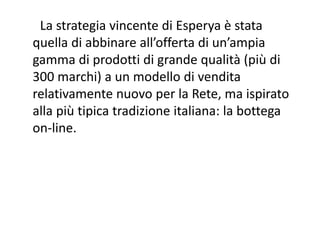 La strategia vincente di Esperya è stata 
quella di abbinare all’offerta di un’ampia 
gamma di prodotti di grande qualità (più di 
300 marchi) a un modello di vendita 
relativamente nuovo per la Rete, ma ispirato 
alla più tipica tradizione italiana: la bottega 
on‐line.
 
