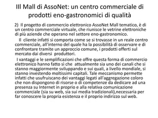 IIl Mall di AssoNet: un centro commerciale di 
     prodotti eno‐gastronomici di qualità
2)  Il progetto di commercio elettronico AssoNet Mall tematico, è di 
un centro commerciale virtuale, che riunisce le vetrine elettroniche 
di più aziende che operano nel settore eno‐gastronomico.
   Il  cliente infatti si comporta come se si trovasse in un reale centro 
commerciale, all'interno del quale ha la possibilità di osservare e di 
confrontare tramite un approccio comune, i prodotti offerti sul 
mercato dai diversi  produttori.
 I vantaggi e le semplificazioni che offre questa forma di commercio 
elettronico hanno fatto sì che  attualmente sia uno dei canali che si 
stanno maggiormente sviluppando e sui quali, a livello mondiale, si 
stanno investendo moltissimi capitali. Tale meccanismo permette 
infatti che usufruiscano dei vantaggi legati all'aggregazione coloro 
che non dispongono di risorse o di competenze da dedicare ad una 
presenza su Internet in proprio e alla relativa comunicazione 
commerciale (sia su web, sia sui media tradizionali),necessaria per 
far conoscere la propria esistenza e il proprio indirizzo sul web.
 