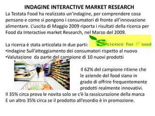 INDAGINE INTERACTIVE MARKET RESEARCH
La Testata Food ha realizzato un’indagine, per comprendere cosa 
pensano e come si pongono i consumatori di fronte all’innovazione 
alimentare. L’uscita di Maggio 2009 riporta i risultati della ricerca per 
Food da Interactive market Research, nel Marzo del 2009.

La ricerca è stata articolata in due parti:
•Indagine Sull’atteggiamento dei consumatori rispetto al nuovo
•Valutazione  da parte del campione di 10 nuovi prodotti

                                       Il 62% del campione ritiene che        
                                      le aziende del food siano in                
                                      grado di offrire frequentemente 
                                      prodotti realmente innovativi.
Il 35% circa prova le novita solo se c’è la rassicurazione della marca
E un altro 35% circa se il prodotto all’esordio è in promozione.
 