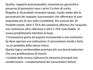 Qualita, rapporto prezzo/qualità, convenienza, genuinità e 
presenza di pomozioni sono i primi 5 criteri di scelta.
Rispetto ai 10 prodotti innovativi testati, risulta molto alta la
percentuale dei repeater (consumatori che affermano di aver 
acquistato più di una volta il prodotto). Per ciascun dei 10 
Prodotti testati, oltre il 70 % del campione afferma che l’acquisto 
non sostituisce altre referenze e oltre il 75% resta fedele  al 
nuovo prodotto(alta intention to buy).
 L’innovazione porta ad acquisti incrementali e non sostitutivi.
Se deve operare una sotituzione, il consumatore tende a farlo
 su un prodotto della stessa marca.
Questa logica sembrerebbe premiare più una brand extension
Che una proliferazione di marchi.
I risultati della ricerca indicano tre elementi principali che 
caratterizzano  i comportamenti dei consumatori italiani.
 