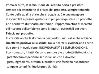 Prima di tutto, la diminuzione del reddito porta a prestare 
sempre più attenzione al prezzo del prodotto, sempre tenendo
Conto della qualità di ciò che si acquista. C’è una maggiore
disponibilità a pagare qualcosa in più per acquistare un prodotto 
Che permette di risparmiare tempo. L’approccio etico al mercato 
e il rispetto dell’ambiente sono i requisiti essenziali per avere 
Fiducia nel prodotto.
In crescita anche la domanda dei prodotti naturali e che abbiano
Un effetto positivo sulla salute. Dalla ricerca si evidenziano anche 
due trend in evoluzione: INDIVIDUALITA’ E SEMPLIFICAZIONE.
I consumatori, infatti, Cercano sempre più prodotti distintivi, che
 garantiscano esperienze sensoriali uniche e diverse:
 gusti, ingredienti, profumi E prodotti che facciano risparmiare
 tempo e semplifichino la quotidianità.
 