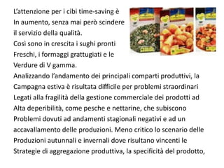 L’attenzione per i cibi time‐saving è
In aumento, senza mai però scindere 
il servizio della qualità.
Così sono in crescita i sughi pronti 
Freschi, i formaggi grattugiati e le 
Verdure di V gamma.
Analizzando l’andamento dei principali comparti produttivi, la
Campagna estiva è risultata difficile per problemi straordinari 
Legati alla fragilità della gestione commerciale dei prodotti ad
Alta deperibilità, come pesche e nettarine, che subiscono 
Problemi dovuti ad andamenti stagionali negativi e ad un 
accavallamento delle produzioni. Meno critico lo scenario delle 
Produzioni autunnali e invernali dove risultano vincenti le
Strategie di aggregazione produttiva, la specificità del prodotto,
 