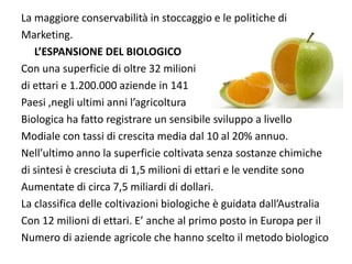 La maggiore conservabilità in stoccaggio e le politiche di 
Marketing.
   L’ESPANSIONE DEL BIOLOGICO
Con una superficie di oltre 32 milioni 
di ettari e 1.200.000 aziende in 141
Paesi ,negli ultimi anni l’agricoltura
Biologica ha fatto registrare un sensibile sviluppo a livello 
Modiale con tassi di crescita media dal 10 al 20% annuo.
Nell’ultimo anno la superficie coltivata senza sostanze chimiche 
di sintesi è cresciuta di 1,5 milioni di ettari e le vendite sono
Aumentate di circa 7,5 miliardi di dollari.
La classifica delle coltivazioni biologiche è guidata dall’Australia
Con 12 milioni di ettari. E’ anche al primo posto in Europa per il 
Numero di aziende agricole che hanno scelto il metodo biologico
 