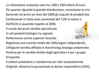 La ristorazione scolastica vale tra i 200 e 250 milioni di euro.
Per quanto riguarda la grande distribuzione, nonostante la crisi 
Generale nei primi sei mesi del 2009 gli acquisti di prodotti bio
Confezionati in Italia sono aumentati del 7,4% in valore e
Dell’8,5% in quantità rispetto al 2008.
Il canale dei punti vendita specializzati
In soli prodotti biologici ha segnato 
Performance anche superiori facendo
Registrare una crescita media del 10%(negozi indipendenti),
15%(punti vendita affiliato in franchising).Analogo andamento
Positivo per le vendite dirette degli agricoltori e per i gruppi 
d’acquisto.
Il settore produttivo si caratterizza per dati assolutamente 
Originali: altissima la percentuale di donne imprenditrici (25%),
 