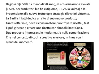 Di giovani(il 50% ha meno di 50 anni), di scolarizzazione elevata
(il 50% dei produttori bio ha il diploma, il 17% la laurea) e la
Propensione alle nuove tecnologie strategia rilevatasi vincente.
La Barilla infatti dedica un sito al suo nuovo prodotto, 
FantasieDelSole, dove il consumatore può trovare ricette , test
E può giocare a creare una ricetta con simboli EmotiCook.
Due proposte interessanti e moderne, sia nella comunicazione
Che nel concetto di cucina creativa e veloce, in linea con il
Trend del momento.
 