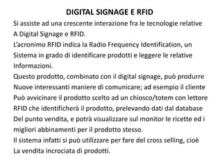 DIGITAL SIGNAGE E RFID
Si assiste ad una crescente interazione fra le tecnologie relative 
A Digital Signage e RFID.
L’acronimo RFID indica la Radio Frequency Identification, un
Sistema in grado di identificare prodotti e leggere le relative
Informazioni. 
Questo prodotto, combinato con il digital signage, può produrre
Nuove interessanti maniere di comunicare; ad esempio il cliente
Può avvicinare il prodotto scelto ad un chiosco/totem con lettore
RFID che identificherà il prodotto, prelevando dati dal database
Del punto vendita, e potrà visualizzare sul monitor le ricette ed i 
migliori abbinamenti per il prodotto stesso.
Il sistema infatti si può utilizzare per fare del cross selling, cioè 
La vendita incrociata di prodotti.
 