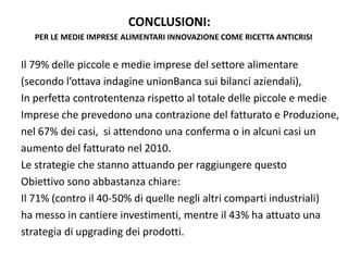 CONCLUSIONI:
  PER LE MEDIE IMPRESE ALIMENTARI INNOVAZIONE COME RICETTA ANTICRISI


Il 79% delle piccole e medie imprese del settore alimentare
(secondo l’ottava indagine unionBanca sui bilanci aziendali),
In perfetta controtentenza rispetto al totale delle piccole e medie
Imprese che prevedono una contrazione del fatturato e Produzione, 
nel 67% dei casi,  si attendono una conferma o in alcuni casi un 
aumento del fatturato nel 2010.
Le strategie che stanno attuando per raggiungere questo 
Obiettivo sono abbastanza chiare:
Il 71% (contro il 40‐50% di quelle negli altri comparti industriali)
ha messo in cantiere investimenti, mentre il 43% ha attuato una 
strategia di upgrading dei prodotti.
 
