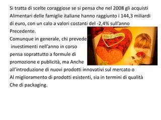 Si tratta di scelte coraggiose se si pensa che nel 2008 gli acquisti
Alimentari delle famiglie italiane hanno raggiunto i 144,3 miliardi 
di euro, con un calo a valori costanti del ‐2,4% sull’anno 
Precedente.
Comunque in generale, chi prevede
investimenti nell’anno in corso 
pensa soprattutto a formule di 
promozione e publicità, ma Anche 
all’introduzione di nuovi prodotti innovativi sul mercato o
Al miglioramento di prodotti esistenti, sia in termini di qualità
Che di packaging.
 