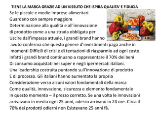 TIENE LA MARCA GRAZIE AD UN VISSUTO CHE ISPIRA QUALITA’ E FIDUCIA
Se le piccole e medie imprese alimentari
Guardano con sempre maggiore 
Determinazione alla qualità e all’innovazione 
di prodotto come a una strada obbligata per 
Uscire dall’impassa attuale, i grandi brand hanno
 avuto conferma che questo genere d’investimenti paga anche in
 momenti Difficili di crisi e di tentazioni di riasparmio ad ogni costo.
Infatti i grandi brand continuano a rappresentare il 70% dei beni 
Di consumo acquistati nei super e negli ipermercati italiani.
Una leadership costruita puntando sull’innovazione di prodotto
E di processo. Gli italiani hanno aumentato la propria 
Considerazione verso alcuni valori fondamentali della marca
Come qualità, innovazione, sicurezza e elemento fondamentale
In questo momento – il prezzo corretto. Se una volta le innovazioni
arrivavano in media ogni 25 anni, adesso arrivano in 24 ore. Circa il 
70% dei prodotti odierni non Esistevano 25 anni fà.
 
