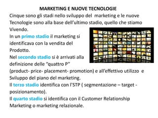 MARKETING E NUOVE TECNOLOGIE
Cinque sono gli stadi nello sviluppo del  marketing e le nuove
Tecnologie sono alla base dell’ultimo stadio, quello che stiamo
Vivendo.
In un primo stadio il marketing si 
identificava con la vendita del
Prodotto.
Nel secondo stadio si è arrivati alla 
definizione delle “quattro P”
(product‐ price‐ placement‐ promotion) e all’effettivo utilizzo  e
Sviluppo del piano del marketing.
Il terzo stadio identifica con l’STP ( segmentazione – target ‐
posizionamento).
Il quarto stadio si identifica con il Customer Relationship 
Marketing o marketing relazionale.
 