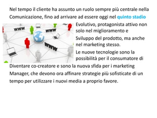 Nel tempo il cliente ha assunto un ruolo sempre più centrale nella
Comunicazione, fino ad arrivare ad essere oggi nel quinto stadio
                                Evolutivo, protagonista attivo non 
                                solo nel miglioramento e 
                                Sviluppo del prodotto, ma anche 
                                nel marketing stesso.
                                Le nuove tecnologie sono la 
                                possibilità per il consumatore di
Diventare co‐creatore e sono la nuova sfida per i marketing 
Manager, che devono ora affinare strategie più sofisticate di un
tempo per utilizzare i nuovi media a proprio favore.
 
