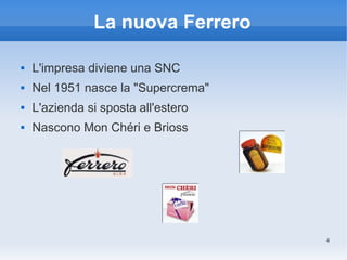 La nuova Ferrero

   L'impresa diviene una SNC
   Nel 1951 nasce la "Supercrema"
   L'azienda si sposta all'estero
   Nascono Mon Chéri e Brioss




                                     4
 