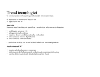 Trend tecnologici
Ci sono due aree in cui la tecnologia influenzerà il sistema alimentare:

   produzione ed elaborazione di nuovi cibi
   applicazione dell’ICT

Nuovi cibi
Numerose sono le applicazioni scientifiche e tecnologiche nel settore agro-alimentare:

   modifica del sapore dei cibi
   allungamento della scadenza
   creazione di nuovi prodotti con benefici per la salute
   innovazione nei processi di produzione
   innovazione nel confezionamento

La produzione di nuovi cibi include le biotecnologie e le alterazioni genetiche.

Applicazione dell’ICT

   Impatto sulla distribuzione: e-commerce
   miglioramento dell’efficienza nella produzione, lavorazione e distribuzione
   raccolta di informazioni sulle abitudini alimentari dei clienti
 