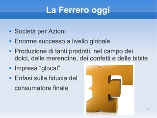 La Ferrero oggi

   Società per Azioni
   Enorme successo a livello globale
   Produzione di tanti prodotti, nel campo dei
    dolci, delle merendine, dei confetti e delle bibite
   Impresa “glocal”
   Enfasi sulla fiducia del
    consumatore finale


                                                      6
 