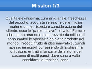 Mission 1/3

Qualità elevatissima, cura artigianale, freschezza
  del prodotto, accurata selezione delle migliori
   materie prime, rispetto e considerazione del
cliente: ecco le “parole chiave” e i valori Ferrero,
 che hanno reso note e apprezzate da milioni di
 consumatori le specialità dolciarie prodotte nel
 mondo. Prodotti frutto di idee innovative, quindi
  spesso inimitabili pur essendo di larghissima
   diffusione, entrati a far parte della storia del
    costume di molti paesi, dove sono a volte
           considerati autentiche icone.
                                                       7
 