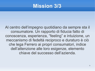 Mission 3/3


Al centro dell’impegno quotidiano da sempre sta il
    consumatore. Un rapporto di fiducia fatto di
conoscenza, esperienza, “feeling” e intuizione, un
meccanismo di fedeltà reciproco e duraturo è ciò
  che lega Ferrero ai propri consumatori, indice
    dell’attenzione alle loro esigenze, elemento
          chiave del successo dell’azienda.


                                                 9
 