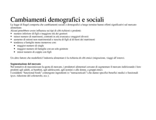 Cambiamenti demografici e sociali
La legge di Engel comporta che cambiamenti sociali e demografici a lungo termine hanno effetti significativi sul mercato
alimentare.
Alcuni potrebbero avere influenza sui tipi di cibi richiesti e prodotti:
   numero inferiore di figli e maggiore età dei genitori
   minor numero di matrimoni, contratti in età avanzata e maggiori divorzi
   aumento di unioni non-matrimoniali e nascita di figli al di fuori dei matrimoni
   tendenza a famiglie meno numerose con:
   • maggior numero di single
   • maggior numero di famiglie con un solo genitore
   • minor numero di coppie con figli

Un altro fattore che modellerà l’industria alimentare è la richiesta di cibi etnici (migrazione, viaggi all’estero).

Segmentazione del mercato
Nel tentativo di massimizzare la quota di mercato, i produttori alimentari cercano di segmentare il mercato indirizzando i loro
prodotti agli adulti, ai bambini, agli adolescenti, agli uomini o alle donne, a gruppi etnici.
I cosiddetti “functional foods” contengono ingredienti (o “nutraceuticals”) che danno specifici benefici medici o funzionali
(p.es. riduzione del colesterolo, ecc.).
 