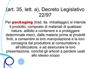 (art. 35, lett. a), Decreto Legislativo
                  22/97
Per packaging (trad. ita. imballaggio) si intende
   il prodotto, composto di materiali di qualsiasi
     natura, adibito a contenere e a proteggere
determinate merci, dalle materie prime ai prodotti
finiti, a consentire la loro manipolazione e la loro
     consegna dal produttore al consumatore o
        all'utilizzatore, e ad assicurare la loro
presentazione, nonché gli articoli a perdere usati
                    allo stesso scopo
 