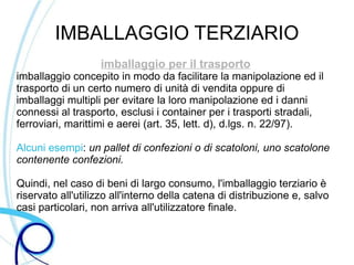 IMBALLAGGIO TERZIARIO
                   imballaggio per il trasporto
imballaggio concepito in modo da facilitare la manipolazione ed il
trasporto di un certo numero di unità di vendita oppure di
imballaggi multipli per evitare la loro manipolazione ed i danni
connessi al trasporto, esclusi i container per i trasporti stradali,
ferroviari, marittimi e aerei (art. 35, lett. d), d.lgs. n. 22/97).

Alcuni esempi: un pallet di confezioni o di scatoloni, uno scatolone
contenente confezioni.

Quindi, nel caso di beni di largo consumo, l'imballaggio terziario è
riservato all'utilizzo all'interno della catena di distribuzione e, salvo
casi particolari, non arriva all'utilizzatore finale.
 