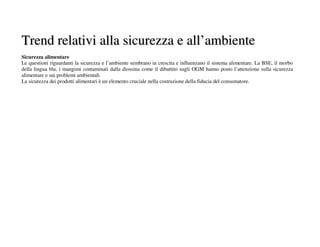Trend relativi alla sicurezza e all’ambiente
Sicurezza alimentare
Le questioni riguardanti la sicurezza e l’ambiente sembrano in crescita e influenzano il sistema alimentare. La BSE, il morbo
della lingua blu, i mangimi contaminati dalla diossina come il dibattito sugli OGM hanno posto l’attenzione sulla sicurezza
alimentare e sui problemi ambientali.
La sicurezza dei prodotti alimentari è un elemento cruciale nella costruzione della fiducia del consumatore.
 