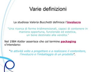Varie definizioni

      La studiosa Valeria Bucchetti definisce l’involucro

  “Una ricerca di forme tridimensionali, capaci di contenere in
          maniera opportuna, funzionale ed estetica,
                un bene destinato alla vendita.”

Nel 1984 Kotler asserisce che col termine packaging
s’intendano:

   “le attività volte a progettare e a realizzare il contenitore,
            l’involucro e l’imballaggio di un prodotto”.
 