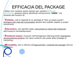 EFFICACIA DEL PACKAGE
I fattori che risultano essere decisivi per valutare l’efficacia
del package possono essere identificati nell’acronimo “VIEW”, che
rimanda alle funzioni di:

    Visibility, cioè la capacità di un package di “fare un passo avanti”,
emergere alla vista dei consumatori davanti allo scaffale rispetto ai propri
concorrenti;

    Informative, che significa saper comunicare la natura del contenuto
dell’involucro immediatamente;

●
    Emotional impact, l’evocare nell’immaginario dell’acquirente impressioni
favorevolmente positive che siano conformi alle scelte della strategia di
marketing;

    Workability, che si riferisce all’ergonomicità e praticità del package nell’uso
domestico.
 