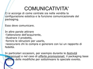 COMUNICATIVITA'
Ci si accorge di come centrale sia nella vendita la
configurazione estetica e la funzione comunicazionale del
packaging.

Esso deve comunicare.

In altre parole attirare
➢
 l’attenzione dell’acquirente,
➢
 illustrare il prodotto,
➢
 fornire le istruzioni per usarlo,
➢
 rassicurare chi lo compra e generare con lui un rapporto di
fedeltà.

In particolari occasioni, per esempio durante le festività
interannuali o nel caso di offerte promozionali, il packaging base
subisce delle modifiche per sottolineare lo speciale evento.
 