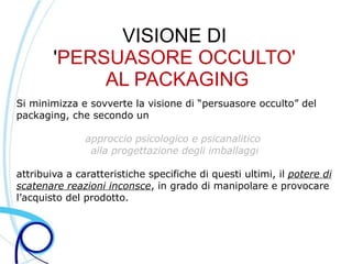 VISIONE DI
        'PERSUASORE OCCULTO'
             AL PACKAGING
Si minimizza e sovverte la visione di “persuasore occulto” del
packaging, che secondo un

               approccio psicologico e psicanalitico
                alla progettazione degli imballaggi

attribuiva a caratteristiche specifiche di questi ultimi, il potere di
scatenare reazioni inconsce, in grado di manipolare e provocare
l’acquisto del prodotto.
 