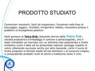 PRODOTTO STUDIATO

Contenitori resistenti, facili da trasportare, funzionali nella fase di
stoccaggio, leggeri, riciclabili, d’ingombro ridotto, riscuotono presso il
pubblico un’accoglienza positiva:

basti pensare al Tetra Brik, baluardo storico della Tetra Pak,
società produttrice d’imballaggi in cartone e poliaccoppiato, che è
stato introdotto sul mercato con un alimento ben posizionato a livello
simbolico come il latte ed ha presentato notevoli vantaggi rispetto al
vetro, ottenendo successo anche con altre bevande, come il succo di
frutta proposto in formati adatti all’uso familiare o al consumo singolo,
e conquistando prodotti ricchi di storia e tradizione come il vino.
 