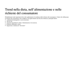 Trend nella dieta, nell’alimentazione e nelle
richieste del consumatore
Probabilmente il più importante driver del cambiamento è la tendenza delle richieste del consumatore. I fattori che influenzano
le richieste del consumatore sono complessi. Di seguito diamo una lista che sintetizza i principali fattori:
    cambiamenti demografici e socio-economici
    stile di vita
    questioni riguardanti la salute, l’alimentazione e la sicurezza
    problemi ambientali e etnici
    migrazione e richiesta di “cibi etnici”
 