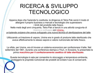 RICERCA & SVILUPPO
                  TECNOLOGICO
    Appena dopo che l'azienda fu costituita, la dirigenza di Tetra Pak cercò il modo di
          allargare il proprio business a mercati e tecnologie che superassero
                               i limiti del prodotto latte fresco.
     Nella metà degli anni cinquanta, Tetra Pak si lanciò in una attività congiunta di
                              ricerca e sviluppo con Ursina,
 un’azienda svizzera che aveva sviluppato una nuova tecnica di sterilizzazione del latte.

 Utilizzando un’iniezione di vapore, Ursina era in grado di produrre latte sterilizzato che
        aveva effettivamente lo stesso sapore e valore nutrizionale del latte fresco.


 La sfida, per Ursina, era di trovare un sistema economico per confezionare il latte. Nel
settembre del 1961, durante una conferenza stampa a Thun, in Svizzera, fu presentata la
        prima macchina per il confezionamento asettico di latte sterilizzato.

     Questa tecnologia è nata per consentire lo stoccaggio a temperatura ambiente,
      proteggere le proprietà nutrizionali dei prodotti ed evitare l’uso di conservanti.
 