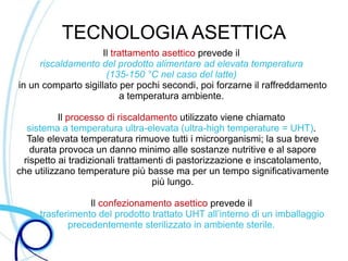 TECNOLOGIA ASETTICA
                     Il trattamento asettico prevede il
     riscaldamento del prodotto alimentare ad elevata temperatura
                      (135-150 °C nel caso del latte)
in un comparto sigillato per pochi secondi, poi forzarne il raffreddamento
                          a temperatura ambiente.

           Il processo di riscaldamento utilizzato viene chiamato
  sistema a temperatura ultra-elevata (ultra-high temperature = UHT).
  Tale elevata temperatura rimuove tutti i microorganismi; la sua breve
   durata provoca un danno minimo alle sostanze nutritive e al sapore
 rispetto ai tradizionali trattamenti di pastorizzazione e inscatolamento,
che utilizzano temperature più basse ma per un tempo significativamente
                                  più lungo.

                 Il confezionamento asettico prevede il
     trasferimento del prodotto trattato UHT all’interno di un imballaggio
            precedentemente sterilizzato in ambiente sterile.
 