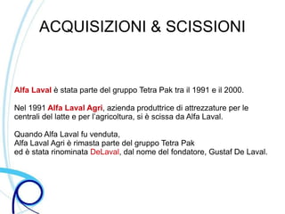 ACQUISIZIONI & SCISSIONI


Alfa Laval è stata parte del gruppo Tetra Pak tra il 1991 e il 2000.

Nel 1991 Alfa Laval Agri, azienda produttrice di attrezzature per le
centrali del latte e per l’agricoltura, si è scissa da Alfa Laval.

Quando Alfa Laval fu venduta,
Alfa Laval Agri è rimasta parte del gruppo Tetra Pak
ed è stata rinominata DeLaval, dal nome del fondatore, Gustaf De Laval.
 